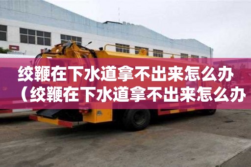 絞鞭在下水道拿不出來怎么辦（絞鞭在下水道拿不出來怎么辦視頻）
