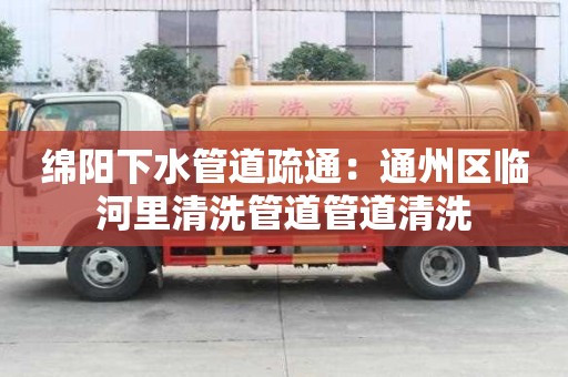 綿陽下水管道疏通：通州區臨河里清洗管道管道清洗