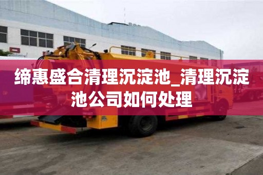 締惠盛合清理沉淀池_清理沉淀池公司如何處理