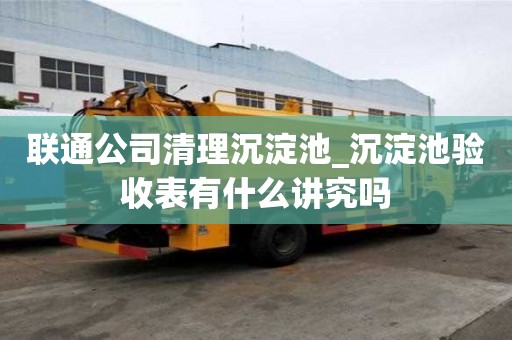 聯通公司清理沉淀池_沉淀池驗收表有什么講究嗎