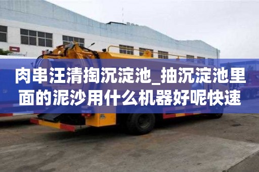 肉串汪清掏沉淀池_抽沉淀池里面的泥沙用什么機器好呢快速技巧