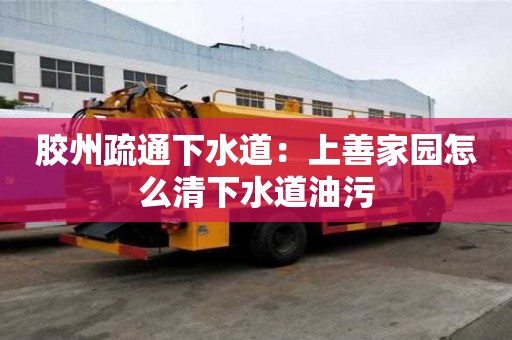膠州疏通下水道：上善家園怎么清下水道油污