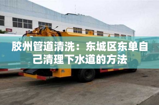 膠州管道清洗：東城區東單自己清理下水道的方法
