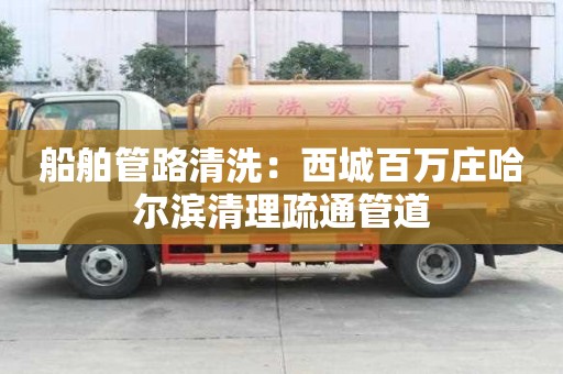 船舶管路清洗：西城百萬莊哈爾濱清理疏通管道