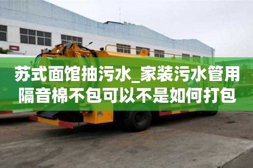 蘇式面館抽污水_家裝污水管用隔音棉不包可以不是如何打包的