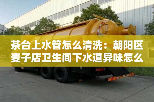 茶臺上水管怎么清洗：朝陽區麥子店衛生間下水道異味怎么處理