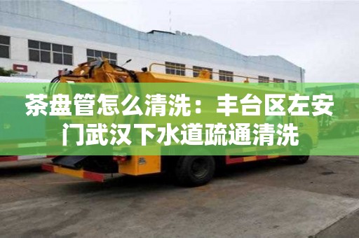 茶盤管怎么清洗：豐臺區左安門武漢下水道疏通清洗