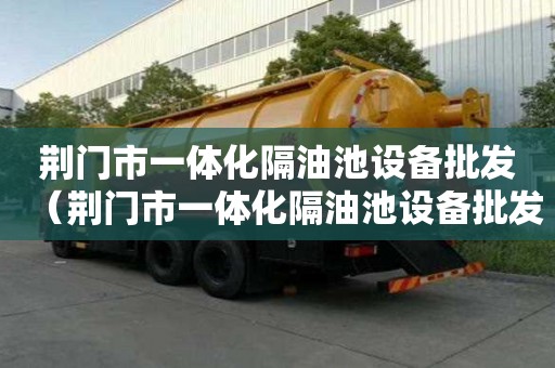 荊門市一體化隔油池設備批發（荊門市一體化隔油池設備批發廠家）