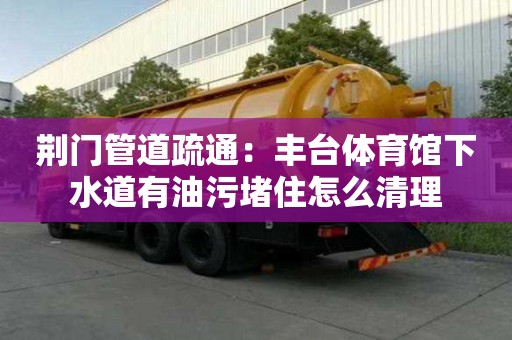荊門管道疏通：豐臺體育館下水道有油污堵住怎么清理