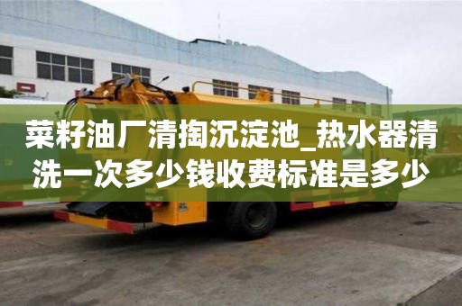 菜籽油廠清掏沉淀池_熱水器清洗一次多少錢收費標準是多少