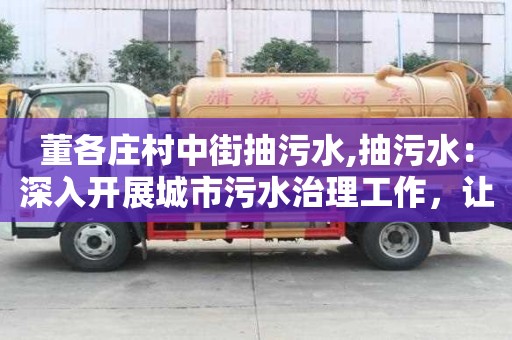 董各莊村中街抽污水,抽污水：深入開展城市污水治理工作，讓城市更加宜居