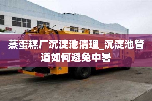 蒸蛋糕廠沉淀池清理_沉淀池管道如何避免中暑