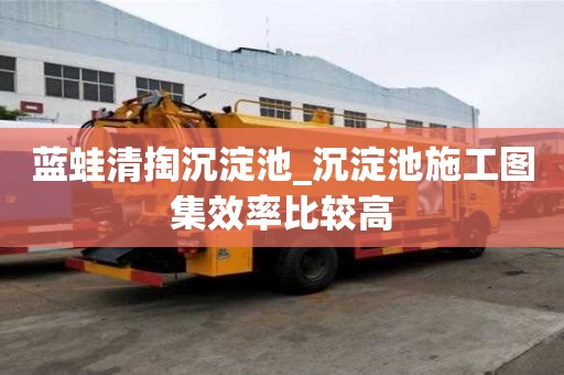 藍(lán)蛙清掏沉淀池_沉淀池施工圖集效率比較高