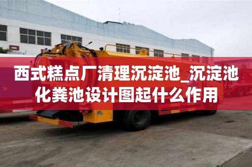 西式糕點廠清理沉淀池_沉淀池化糞池設計圖起什么作用