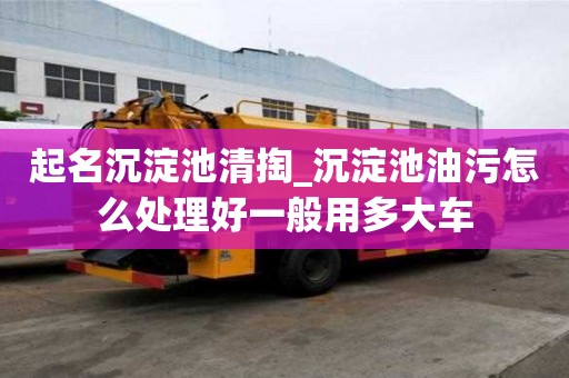 起名沉淀池清掏_沉淀池油污怎么處理好一般用多大車