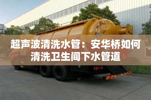 超聲波清洗水管：安華橋如何清洗衛(wèi)生間下水管道