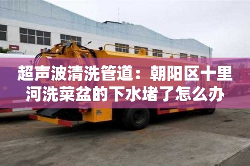 超聲波清洗管道：朝陽區十里河洗菜盆的下水堵了怎么辦