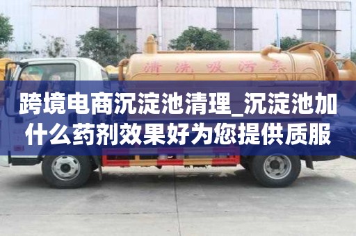 跨境電商沉淀池清理_沉淀池加什么藥劑效果好為您提供質(zhì)服務(wù)