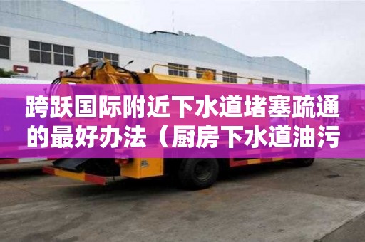 跨躍國際附近下水道堵塞疏通的最好辦法（廚房下水道油污堵塞疏通的最好辦法）