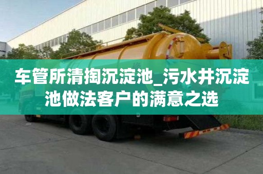車管所清掏沉淀池_污水井沉淀池做法客戶的滿意之選