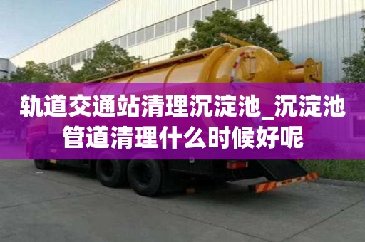 軌道交通站清理沉淀池_沉淀池管道清理什么時候好呢