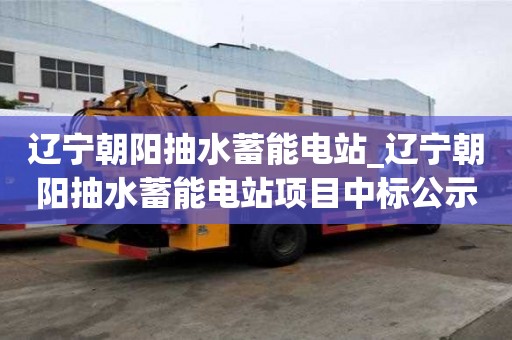 遼寧朝陽抽水蓄能電站_遼寧朝陽抽水蓄能電站項目中標公示
