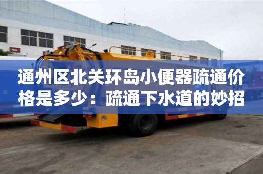 通州區北關環島小便器疏通價格是多少：疏通下水道的妙招