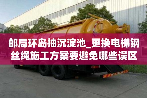 郵局環島抽沉淀池_更換電梯鋼絲繩施工方案要避免哪些誤區
