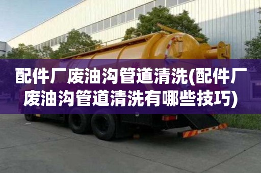 配件廠廢油溝管道清洗(配件廠廢油溝管道清洗有哪些技巧)