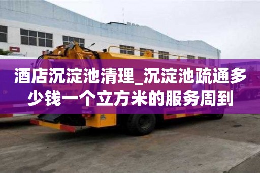 酒店沉淀池清理_沉淀池疏通多少錢一個立方米的服務周到