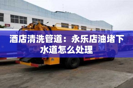 酒店清洗管道：永樂店油堵下水道怎么處理