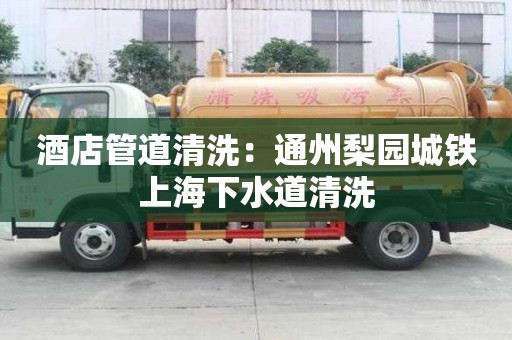 酒店管道清洗：通州梨園城鐵上海下水道清洗