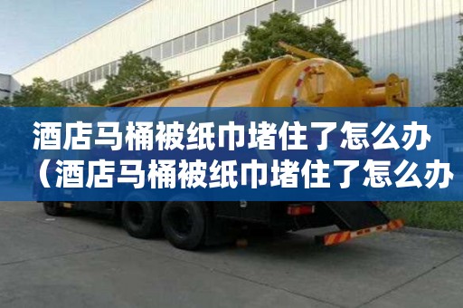 酒店馬桶被紙巾堵住了怎么辦（酒店馬桶被紙巾堵住了怎么辦啊）