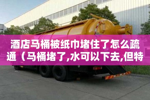 酒店馬桶被紙巾堵住了怎么疏通（馬桶堵了,水可以下去,但特別慢）