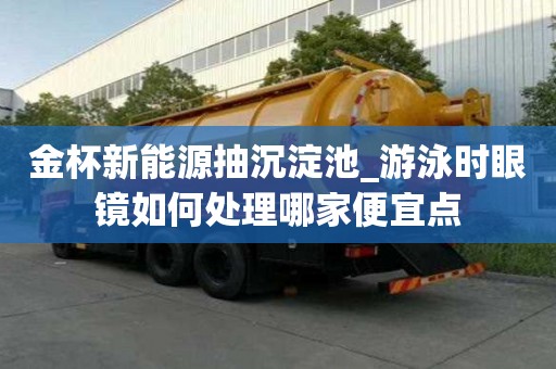 金杯新能源抽沉淀池_游泳時眼鏡如何處理哪家便宜點