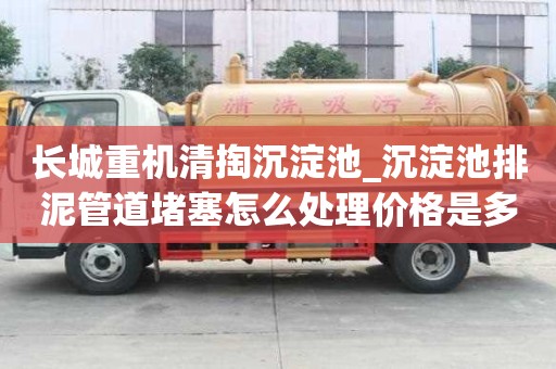 長城重機清掏沉淀池_沉淀池排泥管道堵塞怎么處理價格是多少