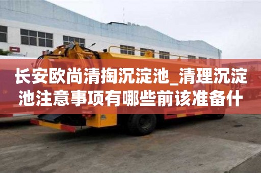 長(zhǎng)安歐尚清掏沉淀池_清理沉淀池注意事項(xiàng)有哪些前該準(zhǔn)備什么