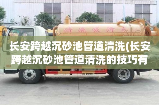 長安跨越沉砂池管道清洗(長安跨越沉砂池管道清洗的技巧有哪些)