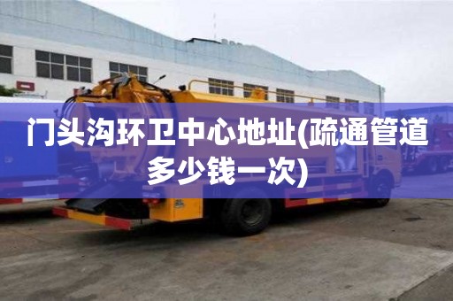 門頭溝環(huán)衛(wèi)中心地址(疏通管道多少錢一次)