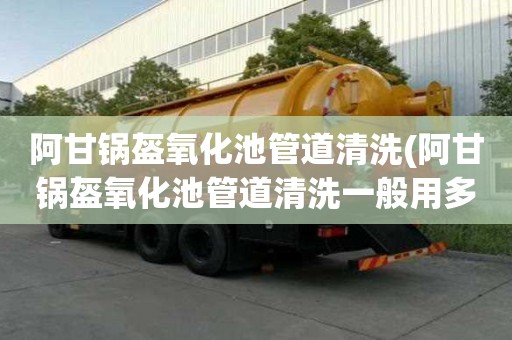 阿甘鍋盔氧化池管道清洗(阿甘鍋盔氧化池管道清洗一般用多大車)