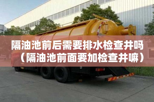 隔油池前后需要排水檢查井嗎（隔油池前面要加檢查井嘛）