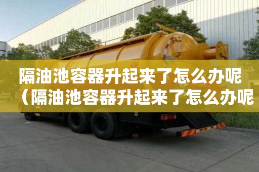 隔油池容器升起來了怎么辦呢（隔油池容器升起來了怎么辦呢視頻）