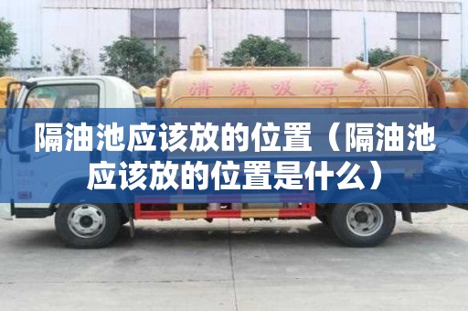 隔油池應(yīng)該放的位置（隔油池應(yīng)該放的位置是什么）