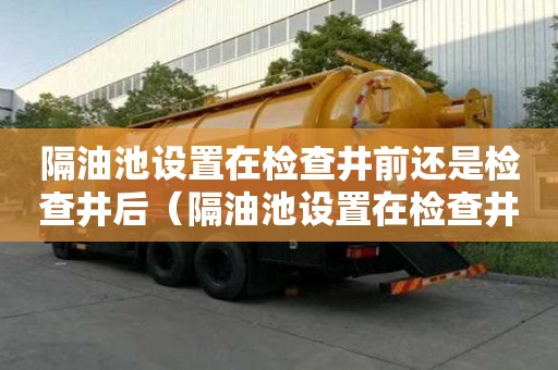 隔油池設(shè)置在檢查井前還是檢查井后（隔油池設(shè)置在檢查井前還是檢查井后）