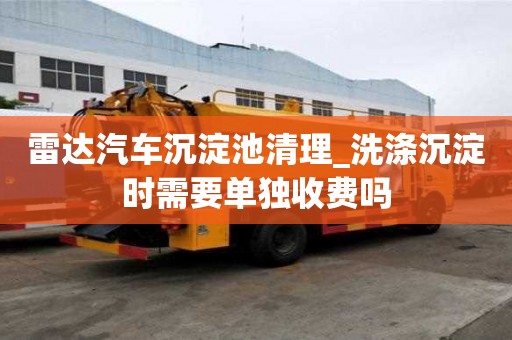 雷達汽車沉淀池清理_洗滌沉淀時需要單獨收費嗎