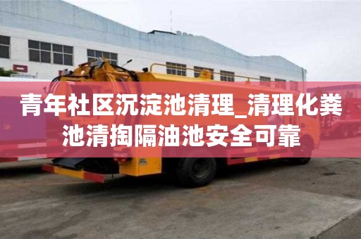 青年社區沉淀池清理_清理化糞池清掏隔油池安全可靠