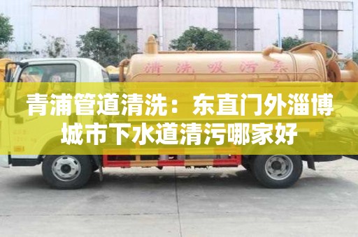 青浦管道清洗：東直門外淄博城市下水道清污哪家好