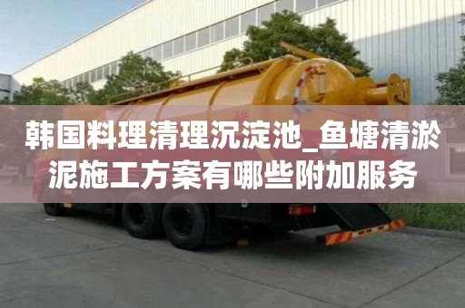 韓國料理清理沉淀池_魚塘清淤泥施工方案有哪些附加服務