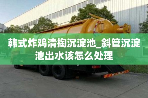 韓式炸雞清掏沉淀池_斜管沉淀池出水該怎么處理