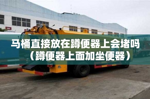 馬桶直接放在蹲便器上會堵嗎（蹲便器上面加坐便器）
